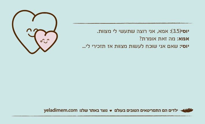 יוסי)3.5(: אמא, אני רוצה שתעשי לי מצוות.אמא: מה זאת אומרת?יוסי: שאם אני שוכח לעשות מצוות אז תזכירי לי...