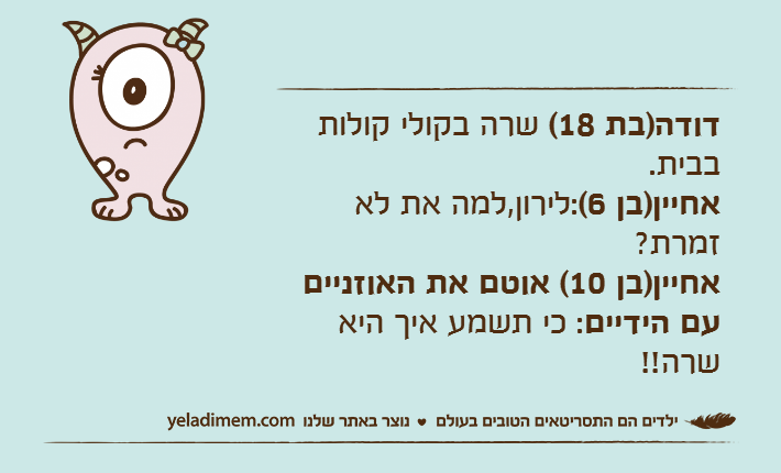 דודה)בת 18( שרה בקולי קולות בבית.אחיין)בן 6(:לירון,למה את לא זמרת?אחיין)בן 10( אוטם את האוזניים עם הידיים: כי תשמע איך היא שרה!!