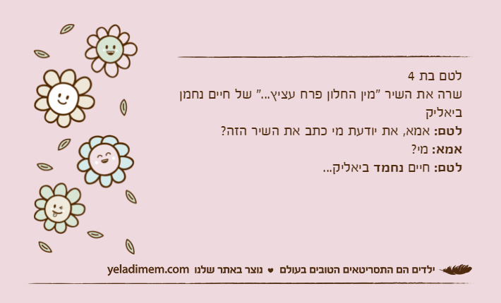 לטם בת 4שרה את השיר "מין החלון פרח עציץ..." של חיים נחמן ביאליקלטם: אמא, את יודעת מי כתב את השיר הזה?אמא: מי?לטם: חיים נחמד ביאליק...