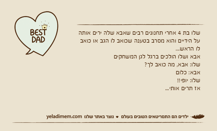 שלו בת 4 אחרי תחנונים רבים שאבא שלה ירים אותה על הידיים והוא מסרב בטענה שכואב לו הגב או כואב לו הראש...אבא ושלו הולכים ברגל לגן המשחקיםשלו: אבא, מה כואב לך?אבא: כלוםשלו: יופי!!אז תרים אותי...