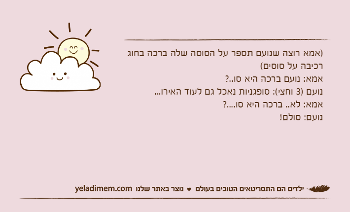 )אמא רוצה שנועם תספר על הסוסה שלה ברכה בחוג רכיבה על סוסים(אמא: נועם ברכה היא סו..?נועם )3 וחצי(: סופגניות נאכל גם לעוד האירו...אמא: לא.. ברכה היא סו....?נועם: סולם!