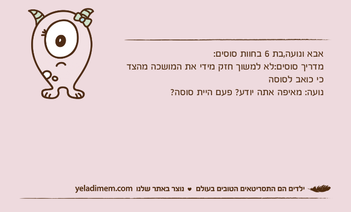 אבא ונועה,בת 6 בחוות סוסים:מדריך סוסים:לא למשוך חזק מידי את המושכה מהצד כי כואב לסוסהנועה: מאיפה אתה יודע? פעם היית סוסה?