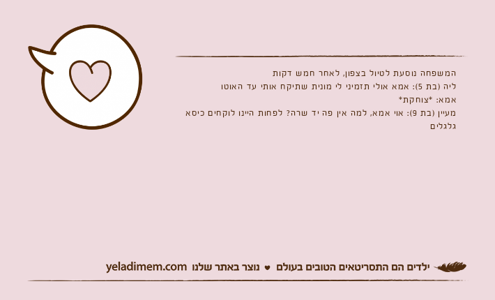 המשפחה נוסעת לטיול בצפון, לאחר חמש דקותליה )בת 5(: אמא אולי תזמיני לי מונית שתיקח אותי עד האוטואמא: *צוחקת*מעיין )בת 9(: אוי אמא, למה אין פה יד שרה? לפחות היינו לוקחים כיסא גלגלים