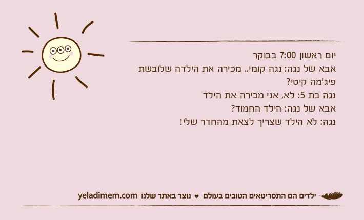 יום ראשון 7:00 בבוקראבא של נגה: נגה קומי.. מכירה את הילדה שלובשת פיג'מה קיטי? נגה בת 5: לא, אני מכירה את הילדאבא של נגה: הילד החמוד? נגה: לא הילד שצריך לצאת מהחדר שלי!