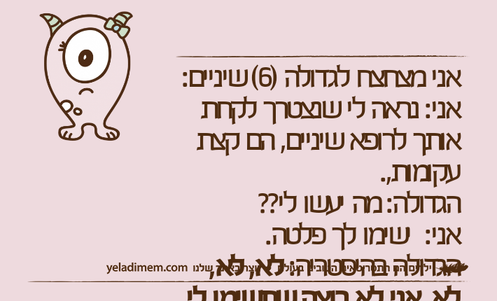 אני מצחצח לגדולה )6( שיניים: אני: נראה לי שנצטרך לקחת אותך לרופא שיניים, הם קצת עקומות,. הגדולה: מה יעשו לי?? אני:  ישימו לך פלטה. הגדולה בהיסטריה: לא, לא, לא, אני לא רוצה שתשימו לי סירים!&nbsp;