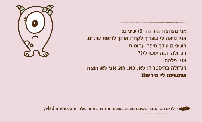 אני מצחצח לגדולה )6( שיניים:אני: נראה לי שצריך לקחת אותך לרופא שיניים, השיניים שלך טיפה עקומות.הגדולה: ומה יעשו לי??אני: פלטה.הגדולה בהיסטריה: לא, לא, לא, אני לא רוצה שתשימו לי סירים!!