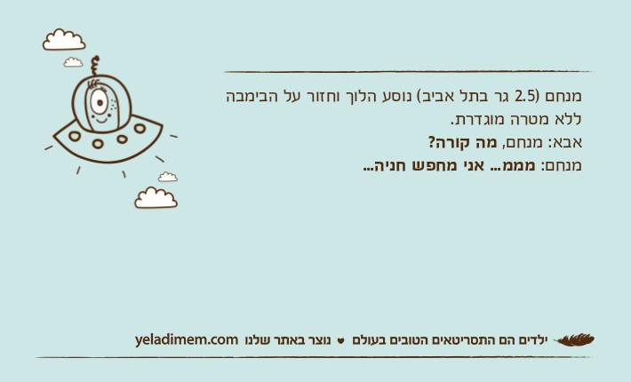 מנחם )2.5 גר בתל אביב( נוסע הלוך וחזור על הבימבה ללא מטרה מוגדרת.אבא: מנחם, מה קורה?מנחם: מממ... אני מחפש חניה...