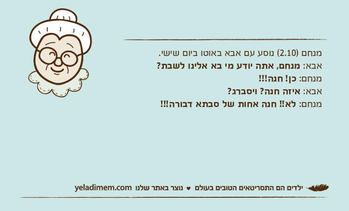 מנחם )2.10( נוסע עם אבא באוטו ביום שישי.אבא: מנחם, אתה יודע מי בא אלינו לשבת?מנחם: כן! חנה!!!אבא: איזה חנה? ויסברג?מנחם: לא!! חנה אחות של סבתא דבורה!!!