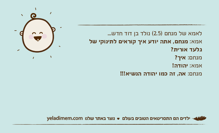 לאמא של מנחם )2.5( נולד בן דוד חדש...אמא: מנחם, אתה יודע איך קוראים לתינוקי של גלעד אורית?מנחם: איך?אמא: יהודה!מנחם: אה, זה כמו יהודה הנשיא!!!