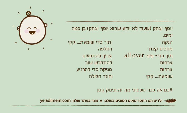 יוסף יצחק )שעוד לא יודע שהוא יוסף יצחק( בן כמה ימים.הנקה                                תוך כדי שומעת... קקימחכים קצת                       החלפהתוך כדי- פיפי all over        צריך להתפשטצרחות                              להתלבש שובצרחות                              מניקה כדי להרגיעשומעת... קקי                     וחוזר חלילה#כנראה כבר שכחתי מה זה תינוק קטן