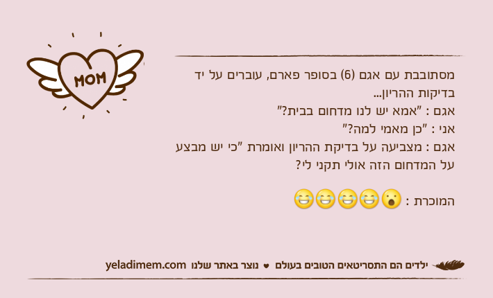 מסתובבת עם אגם )6( בסופר פארם, עוברים על יד בדיקות ההריון...אגם : "אמא יש לנו מדחום בבית?"אני : "כן מאמי למה?"אגם : מצביעה על בדיקת ההריון ואומרת "כי יש מבצע על המדחום הזה אולי תקני לי? המוכרת :