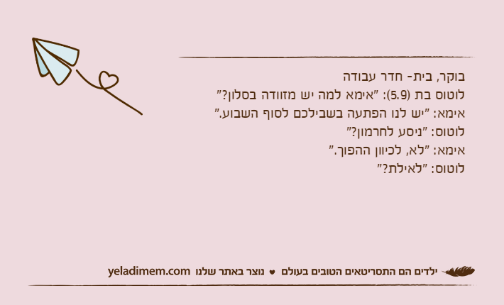 בוקר, בית- חדר עבודהלוטוס בת )5.9(: "אימא למה יש מזוודה בסלון?"אימא: "יש לנו הפתעה בשבילכם לסוף השבוע."לוטוס: "ניסע לחרמון?"אימא: "לא, לכיוון ההפוך."לוטוס: "לאילת?"