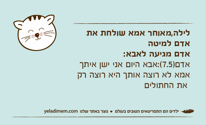 לילה,מאוחר אמא שולחת את אדם למיטה אדם מגיעה לאבא:אדם)7.5(:אבא היום אני ישן איתך אמא לא רוצה אותך היא רוצה רק את החתולים