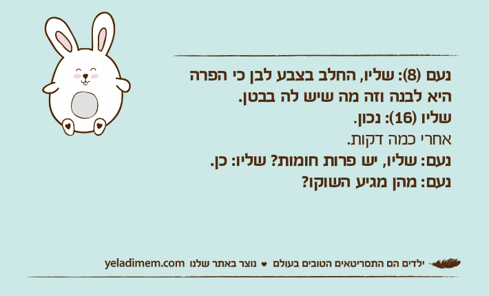 נעם )8(: שליו, החלב בצבע לבן כי הפרה היא לבנה וזה מה שיש לה בבטן.שליו )16(: נכון.אחרי כמה דקות.נעם: שליו, יש פרות חומות? שליו: כן.נעם: מהן מגיע השוקו?