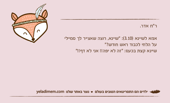 ר"ח אדר.אמא לשיינא )3.10(: "שיינא, רוצה שאצייר לך סמיילי על הלחי לכבוד ראש חודש?"שיינא קצת בכעס: "זה לא יפה!! אני לא דף!!"