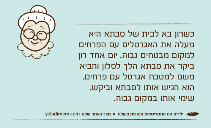 כשרון בא לבית של סבתא היא מעלה את האגרטלים עם הפרחים למקום מבטחים גבוה. יום אחד רון ביקר את סבתא הלך לסלון והביא משם למטבח אגרטל עם פרחים. הוא הגיש אותו לסבתא וביקש, שימי אותו במקום גבוה.