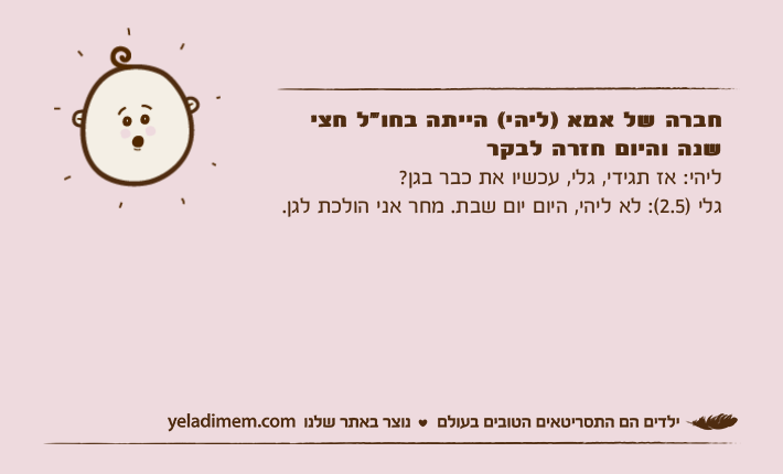 חברה של אמא )ליהי( הייתה בחו"ל חצי שנה והיום חזרה לבקרליהי: אז תגידי, גלי, עכשיו את כבר בגן? גלי )2.5(: לא ליהי, היום יום שבת. מחר אני הולכת לגן.