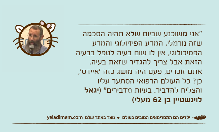 "אני משוכנע שביום שלא תהיה הסכמה שזה נורמלי, המדע הפיזיולוגי והמדע הפסיכולוגי, אין לו שום בעיה לטפל בבעיה הזאת אבל צריך להגדיר שזאת בעיה. אתם זוכרים, פעם היה מושג כזה 'איידס', כן? כל העולם הרפואי הסתער עליו והצליח להדביר. בעיות מדבירים" )יגאל לוינשטיין בן 62 מעלי(