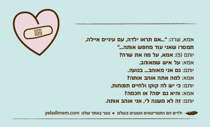 אמא, שרה: "...אם תראו ילדה, עם עיניים איילה, תמסרו שאני עוד מחפש אותה..."יותם )5(: אמא, על מה את שרה?אמא: על איש שמאוהב.יותם: גם אני מאוהב... בנועה.אמא: למה אתה אוהב אותה?יותם: כי יש לה קוקו ולחיים תפוחות.אמא: והיא גם יפה? או חכמה?יותם: זה לא משנה לי, אני אוהב אותה.