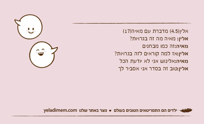 אלין)4.5( מדברת עם מאיה)17(אלין: מאיה מה זה בגרויות?מאיה:זה כמו מבחנים אלין:אז למה קוראים לזה בגרויות?מאיה:אלינוש אני לא יודעת הכלאלין:טוב זה בסדר אני אסביר לך