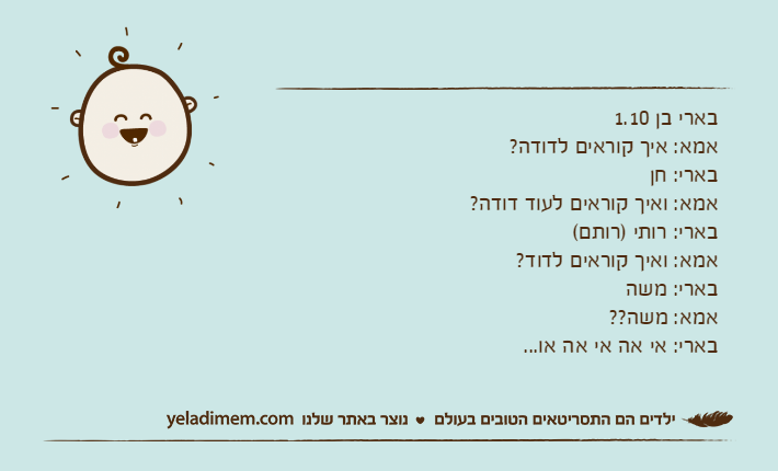 בארי בן 1.10אמא: איך קוראים לדודה?בארי: חןאמא: ואיך קוראים לעוד דודה?בארי: רותי )רותם(אמא: ואיך קוראים לדוד?בארי: משהאמא: משה??בארי: אי אה אי אה או...