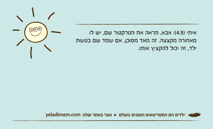 איתי )4.5(: אבא, תראה את הטרקטור שם, יש לו מאחורה מקצצה. זה מאד מסוכן, אם עומד שם בטעות ילד, זה יכול להקציץ אותו.