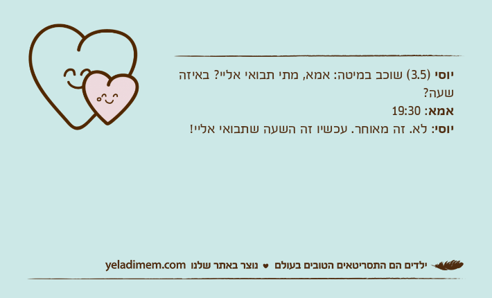 יוסי )3.5( שוכב במיטה: אמא, מתי תבואי אליי? באיזה שעה?אמא: 19:30יוסי: לא. זה מאוחר. עכשיו זה השעה שתבואי אליי!