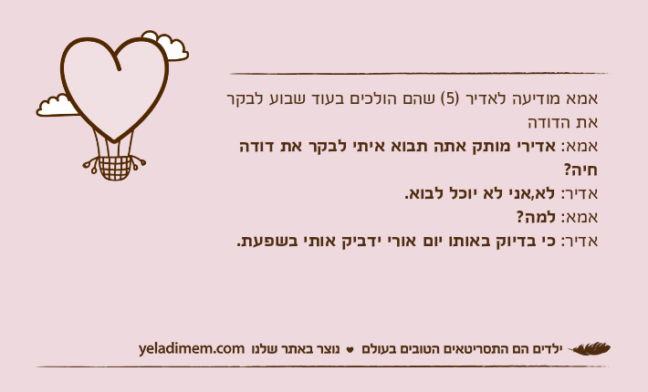 אמא מודיעה לאדיר )5( שהם הולכים בעוד שבוע לבקר את הדודהאמא: אדירי מותק אתה תבוא איתי לבקר את דודה חיה?אדיר: לא,אני לא יוכל לבוא.אמא: למה?אדיר: כי בדיוק באותו יום אורי ידביק אותי בשפעת.