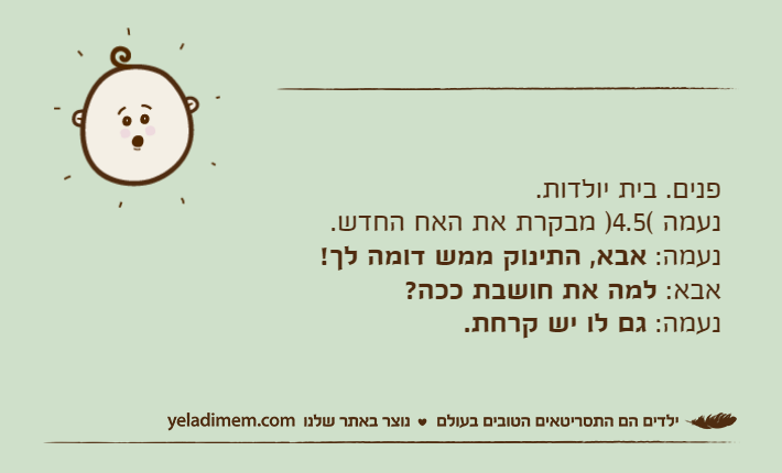 פנים. בית יולדות.נעמה (4.5) מבקרת את האח החדש.נעמה: אבא, התינוק ממש דומה לך!אבא: למה את חושבת ככה?נעמה: גם לו יש קרחת.