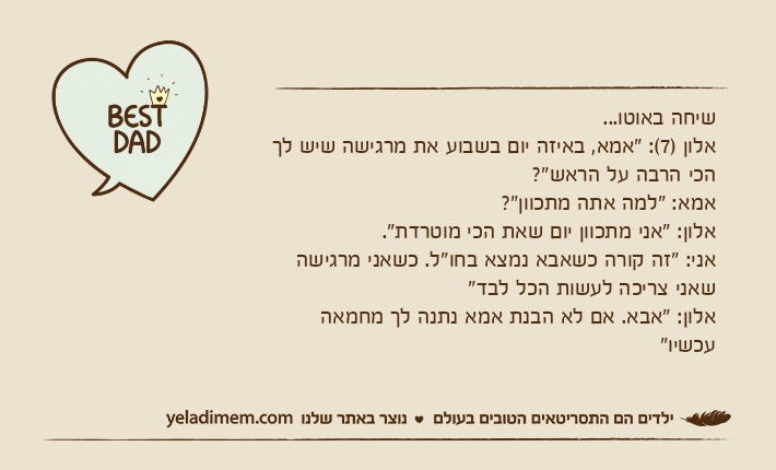 שיחה באוטו...אלון )7(: "אמא, באיזה יום בשבוע את מרגישה שיש לך הכי הרבה על הראש"?אמא: "למה אתה מתכוון"?אלון: "אני מתכוון יום שאת הכי מוטרדת".אני: "זה קורה כשאבא נמצא בחו"ל. כשאני מרגישה שאני צריכה לעשות הכל לבד"אלון: "אבא. אם לא הבנת אמא נתנה לך מחמאה עכשיו"