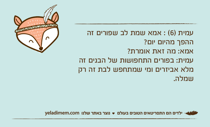 עמית )6( : אמא שמת לב שפורים זה ההפך מהיום יום? אמא: מה זאת אומרת?עמית: בפורים התחפושות של הבנים זה מלא אביזרים ומי שמתחפש לבת זה רק שמלה.