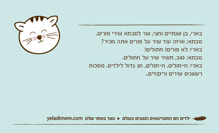 בארי, בן שנתיים וחצי, שר לסבתא שירי פורים.סבתא: ואיזה עוד שיר על פורים אתה מכיר?בארי: לא פורים! חתולים!סבתא: טוב, תשיר שיר על חתולים.בארי: ח-תולים, ח-תולים, חג גדול לילדים. מסכות רעשנים שירים וריקודים..