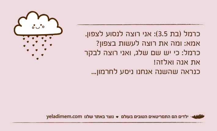 כרמל )בת 3.5(: אני רוצה לנסוע לצפון.אמא: ומה את רוצה לעשות בצפון?כרמל: כי יש שם שלג, ואני רוצה לבקר את אנה ואלזה! כנראה שהשנה אנחנו ניסע לחרמון...