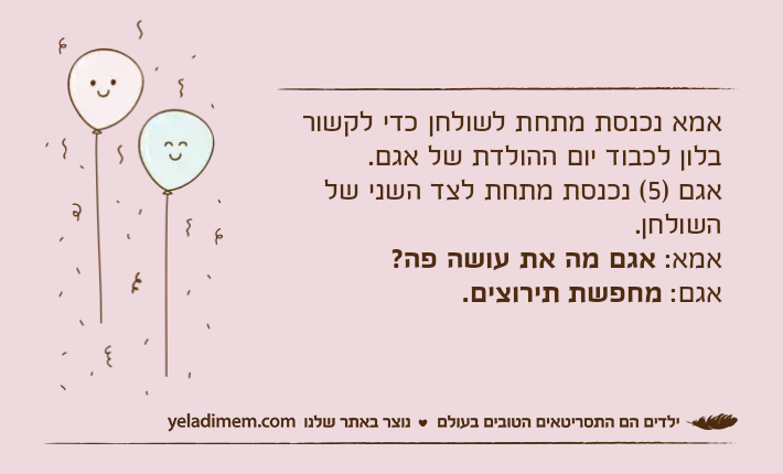 אמא נכנסת מתחת לשולחן כדי לקשור בלון לכבוד יום ההולדת של אגם. אגם )5( נכנסת מתחת לצד השני של השולחן. אמא: אגם מה את עושה פה? אגם: מחפשת תירוצים.