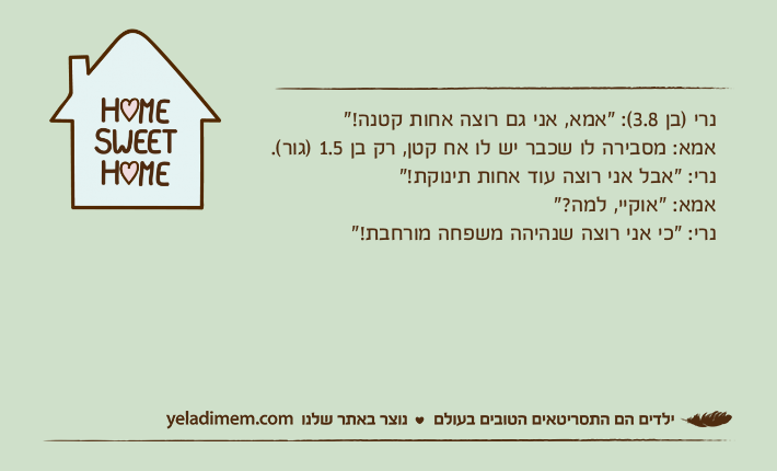 נרי )בן 3.8(: "אמא, אני גם רוצה אחות קטנה!"אמא: מסבירה לו שכבר יש לו אח קטן, רק בן 1.5 )גור(.נרי: "אבל אני רוצה עוד אחות תינוקת!"אמא: "אוקיי, למה?"נרי: "כי אני רוצה שנהיהה משפחה מורחבת!"