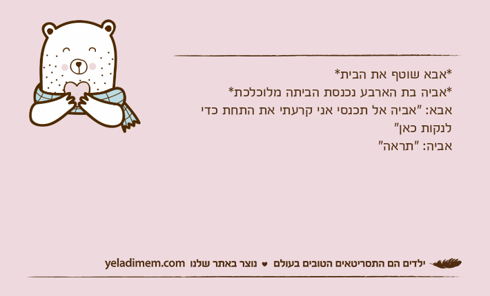 *אבא שוטף את הבית**אביה בת הארבע נכנסת הביתה מלוכלכת*אבא: "אביה אל תכנסי אני קרעתי את התחת כדי לנקות כאן"אביה: "תראה"