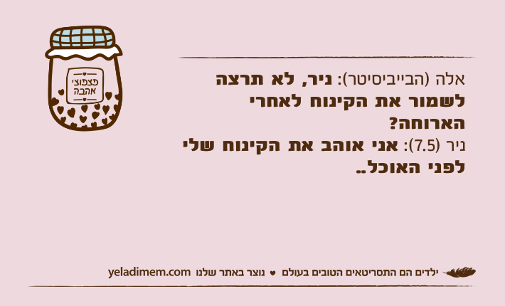 אלה )הבייביסיטר(: ניר, לא תרצה לשמור את הקינוח לאחרי הארוחה?ניר )7.5(: אני אוהב את הקינוח שלי לפני האוכל..