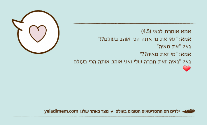 אמא אומרת לגאי )4.5( אמא: "גאי את מי אתה הכי אוהב בעולם??"גאי: "את מאיה"אמא: "מי זאת מאיה??"גאי: "גאיה זאת חברה שלי ואני אוהב אותה הכי בעולם❤