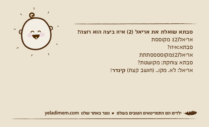 סבתא שואלת את אריאל )2( איזו ביצה הוא רוצה?אריאל)2(: מקוססתסבתא:איזו?אריאל)2(:מקוססססתתתסבתא צוחקת: מקושטת?אריאל: לא. מקו.. )חושב קצת( קינדר!