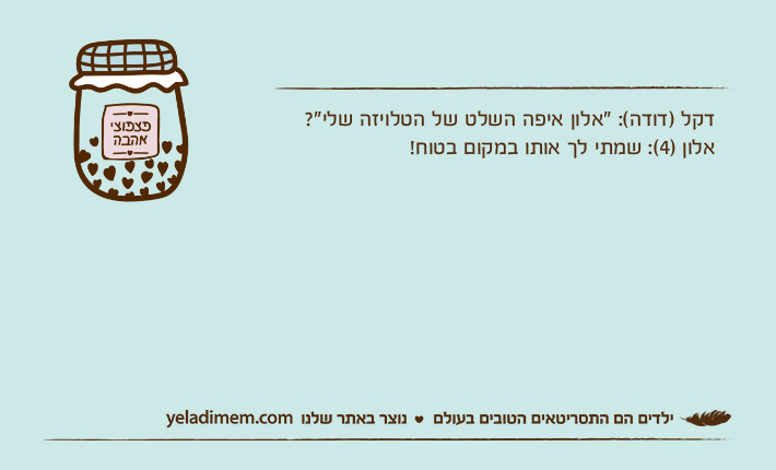 דקל )דודה(: "אלון איפה השלט של הטלויזה שלי"? אלון )4(: שמתי לך אותו במקום בטוח!