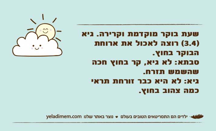 שעת בוקר מוקדמת וקרירה. גיא )3.4( רוצה לאכול את ארוחת הבוקר בחוץ.סבתא: לא גיא, קר בחוץ חכה שהשמש תזרח.גיא: לא היא כבר זורחת תראי כמה צהוב בחוץ.