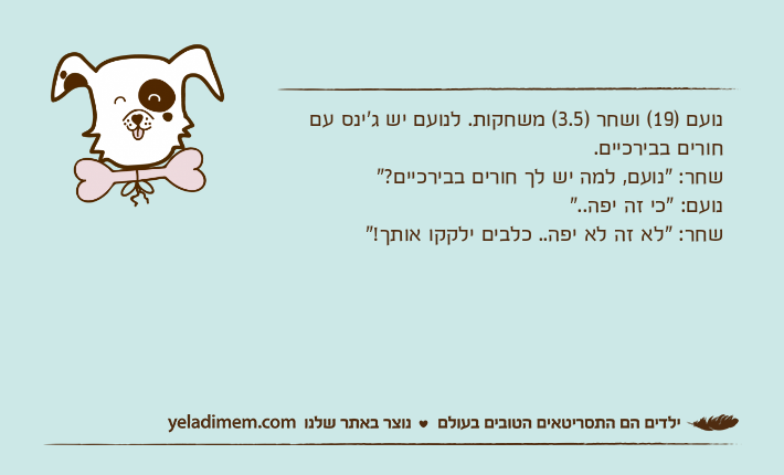 נועם )19( ושחר )3.5( משחקות. לנועם יש ג'ינס עם חורים בבירכיים.שחר: "נועם, למה יש לך חורים בבירכיים?"נועם: "כי זה יפה.."שחר: "לא זה לא יפה.. כלבים ילקקו אותך!"