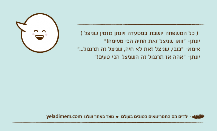 ) כל המשפחה יושבת במסעדה ויונתן מזמין שניצל (יונתן- "וואו שניצל זאת החיה הכי טעימה!"אימא- "בובי, שניצל זאת לא חיה, שניצל זה תרנגול..."יונתן- "אהה אז תרנגול זה השניצל הכי טעים!"