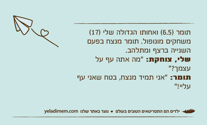 תומר )6.5( ואחותו הגדולה שלי )17( משחקים מונופול. תומר מנצח בפעם השנייה ברצף ומתלהב. שלי, צוחקת: "מה אתה עף על עצמך?"תומר: "אני תמיד מנצח, בטח שאני עף עליי!"