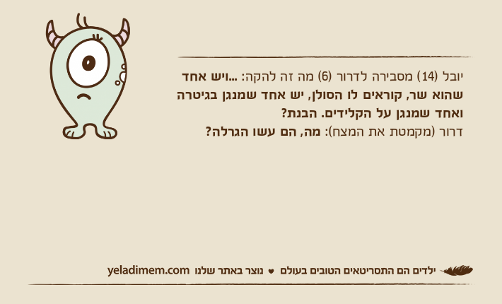 יובל )14( מסבירה לדרור )6( מה זה להקה: ...ויש אחד שהוא שר, קוראים לו הסולן, יש אחד שמנגן בגיטרה ואחד שמנגן על הקלידים. הבנת?דרור )מקמטת את המצח(: מה, הם עשו הגרלה?