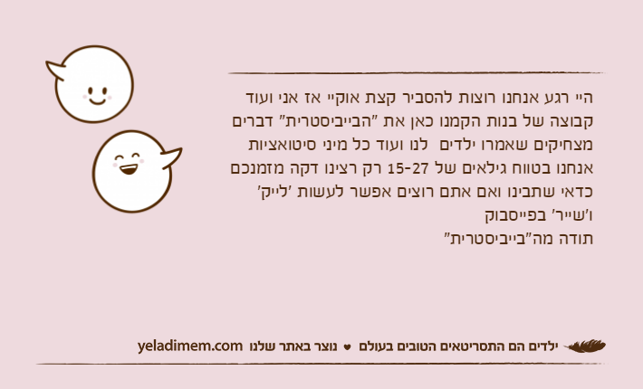 היי רגע אנחנו רוצות להסביר קצת אוקיי אז אני ועוד קבוצה של בנות הקמנו כאן את "הבייביסטרית" דברים מצחיקים שאמרו ילדים  לנו ועוד כל מיני סיטואציות אנחנו בטווח גילאים של 15-27 רק רצינו דקה מזמנכם כדאי שתבינו ואם אתם רוצים אפשר לעשות 'לייק' ו'שייר' בפייסבוק תודה מה"בייביסטרית"