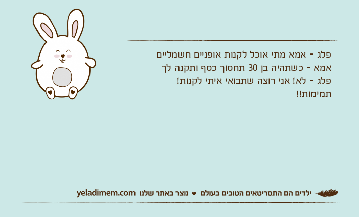 פלג - אמא מתי אוכל לקנות אופניים חשמלייםאמא - כשתהיה בן 30 תחסוך כסף ותקנה לךפלג - לא! אני רוצה שתבואי איתי לקנות!תמימות!!