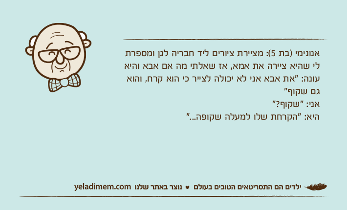 אנונימי )בת 5(: מציירת ציורים ליד חבריה לגן ומספרת לי שהיא ציירה את אמא, אז שאלתי מה אם אבא והיא עונה: "את אבא אני לא יכולה לצייר כי הוא קרח, והוא גם שקוף" אני: "שקוף?"היא: "הקרחת שלו למעלה שקופה..."