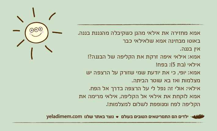 אמא מחזירה את אילאי מהגן כשקיבלה מהגננת בננה. באוטו מבחינה אמא שלאילאי כבראין בננה. אמא: אילאי איפה זרקת את הקליפה של הבננה?! אילאי )בת 5(: בפח! אמא: יופי, כי את יודעת שמי שזורק על הרצפה יש מצלמות ואז בא שוטר הביתה. אילאי: אולי זה נפל לי על הרצפה בדרך אל הפח. אמא לוקחת את אילאי אל הקליפה, אילאי מרימה את הקליפה לפח ומנופפת לשלום למצלמות!.