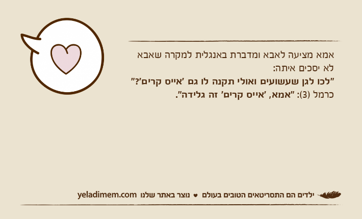 אמא מציעה לאבא ומדברת באנגלית למקרה שאבא לא יסכים איתה: "לכו לגן שעשועים ואולי תקנה לו גם 'אייס קרים'?"כרמל )3(: "אמא, 'אייס קרים' זה גלידה".